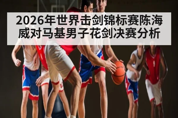 2026年世界击剑锦标赛陈海威对马基男子花剑决赛分析