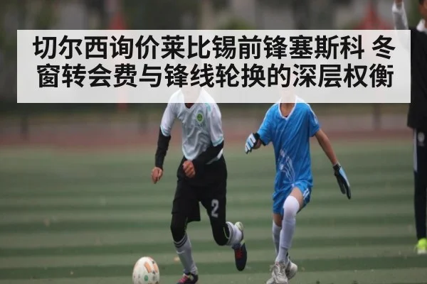 切尔西询价莱比锡前锋塞斯科 冬窗转会费与锋线轮换的深层权衡